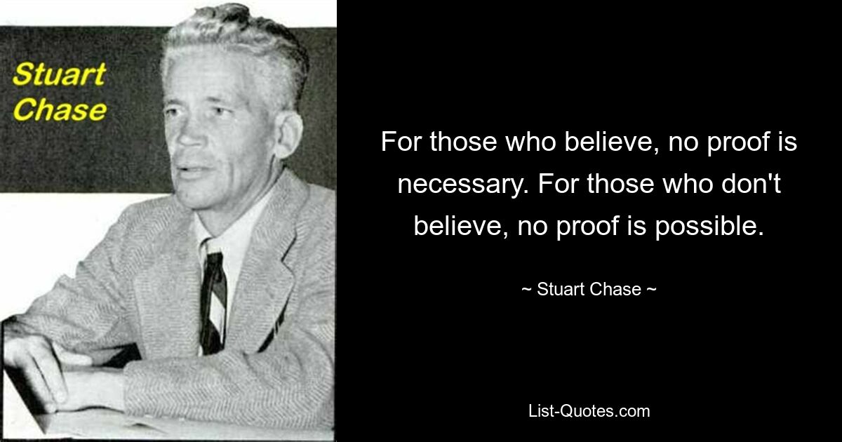 For those who believe, no proof is necessary. For those who don't believe, no proof is possible. — © Stuart Chase