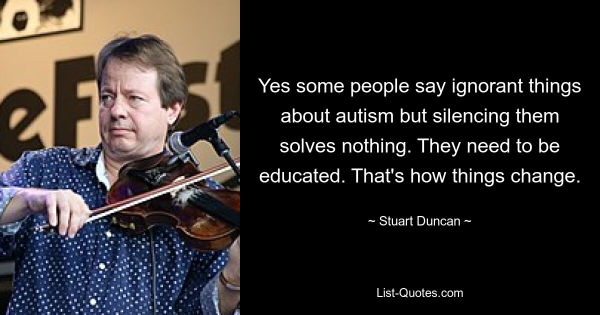 Yes some people say ignorant things about autism but silencing them solves nothing. They need to be educated. That's how things change. — © Stuart Duncan