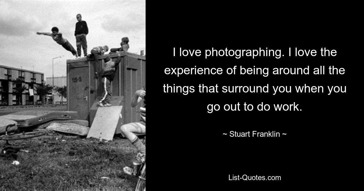 I love photographing. I love the experience of being around all the things that surround you when you go out to do work. — © Stuart Franklin