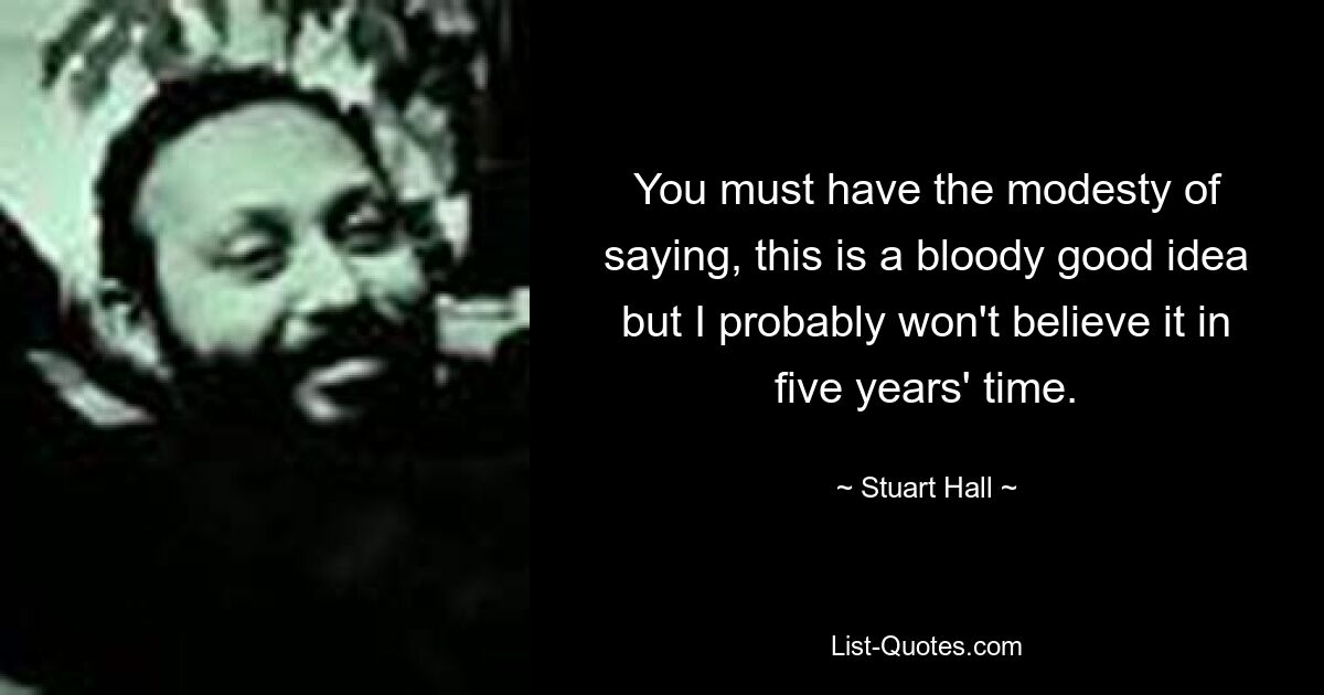 You must have the modesty of saying, this is a bloody good idea but I probably won't believe it in five years' time. — © Stuart Hall