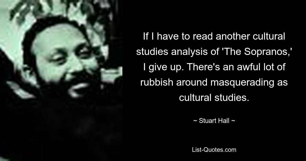 Wenn ich noch eine kulturwissenschaftliche Analyse von „Die Sopranos“ lesen muss, gebe ich auf. Es gibt eine Menge Blödsinn, wenn man sich als Kulturwissenschaft ausgibt. — © Stuart Hall 