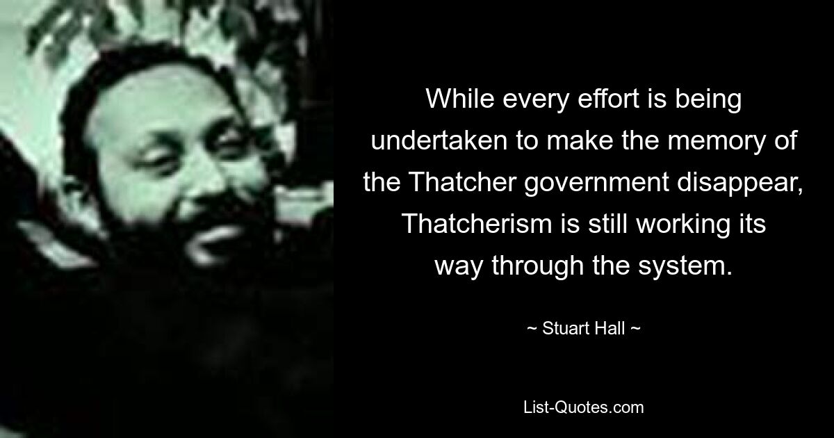 While every effort is being undertaken to make the memory of the Thatcher government disappear, Thatcherism is still working its way through the system. — © Stuart Hall