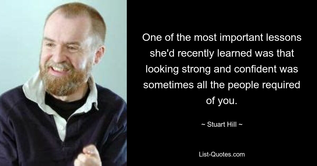 One of the most important lessons she'd recently learned was that looking strong and confident was sometimes all the people required of you. — © Stuart Hill