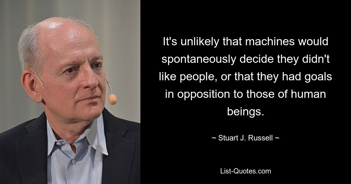 It's unlikely that machines would spontaneously decide they didn't like people, or that they had goals in opposition to those of human beings. — © Stuart J. Russell