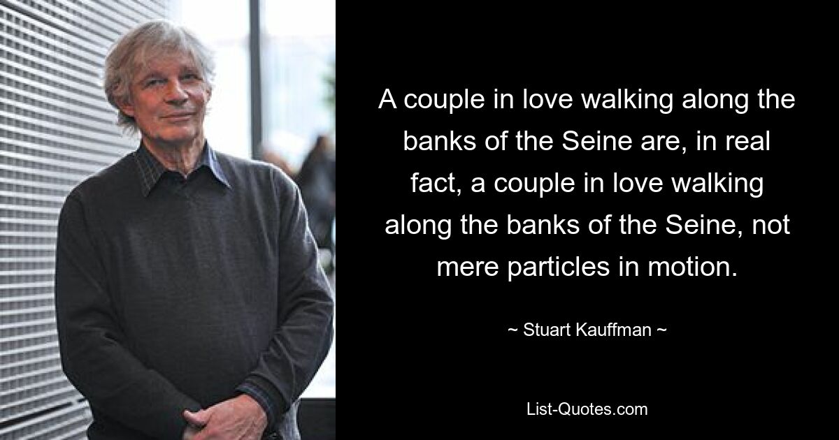 A couple in love walking along the banks of the Seine are, in real fact, a couple in love walking along the banks of the Seine, not mere particles in motion. — © Stuart Kauffman