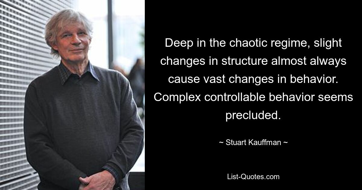 Deep in the chaotic regime, slight changes in structure almost always cause vast changes in behavior. Complex controllable behavior seems precluded. — © Stuart Kauffman