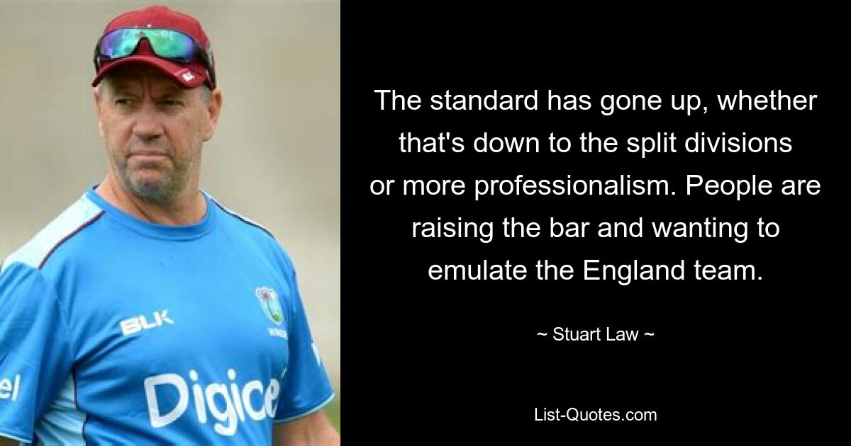 The standard has gone up, whether that's down to the split divisions or more professionalism. People are raising the bar and wanting to emulate the England team. — © Stuart Law