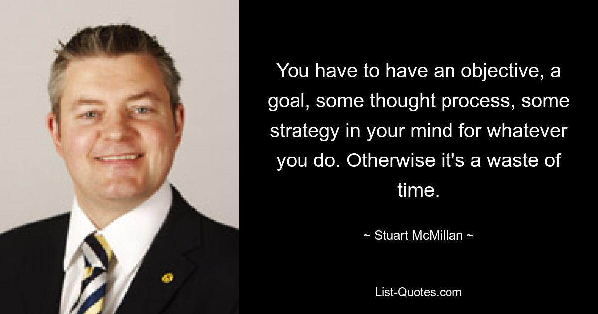 You have to have an objective, a goal, some thought process, some strategy in your mind for whatever you do. Otherwise it's a waste of time. — © Stuart McMillan