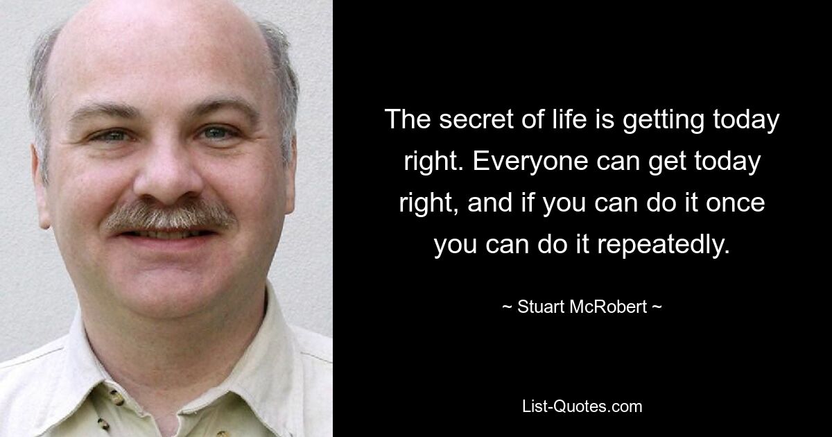 The secret of life is getting today right. Everyone can get today right, and if you can do it once you can do it repeatedly. — © Stuart McRobert