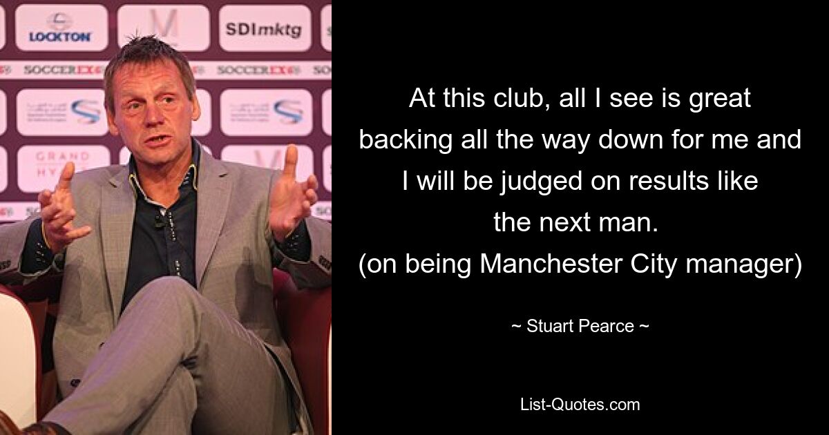 At this club, all I see is great backing all the way down for me and I will be judged on results like the next man. 
(on being Manchester City manager) — © Stuart Pearce