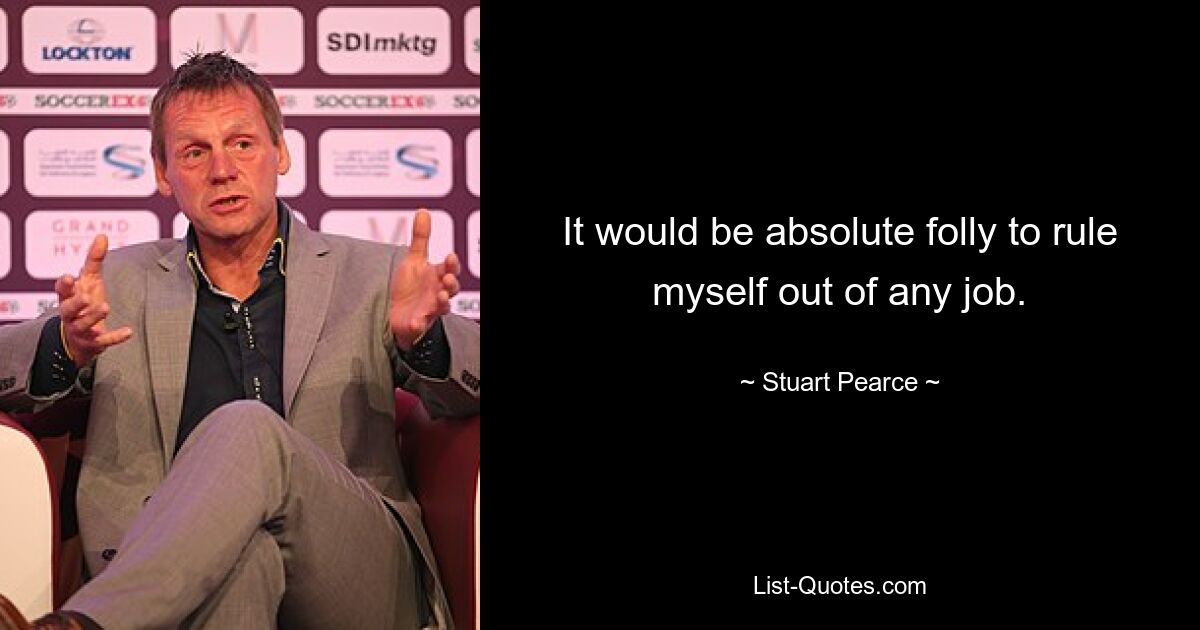 It would be absolute folly to rule myself out of any job. — © Stuart Pearce