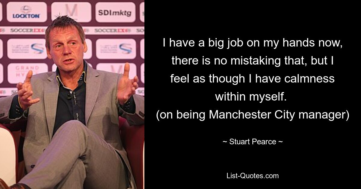 I have a big job on my hands now, there is no mistaking that, but I feel as though I have calmness within myself. 
(on being Manchester City manager) — © Stuart Pearce