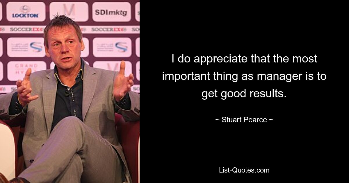 I do appreciate that the most important thing as manager is to get good results. — © Stuart Pearce