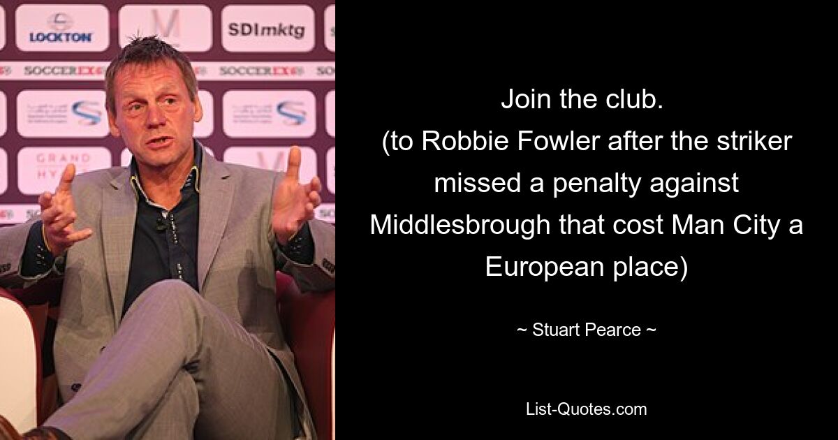 Join the club. 
(to Robbie Fowler after the striker missed a penalty against Middlesbrough that cost Man City a European place) — © Stuart Pearce