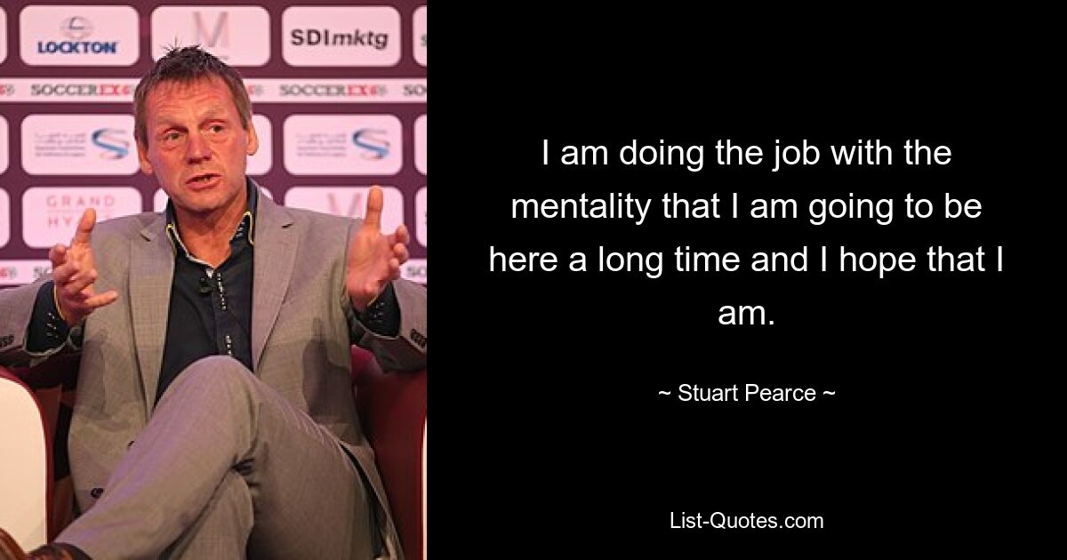 I am doing the job with the mentality that I am going to be here a long time and I hope that I am. — © Stuart Pearce