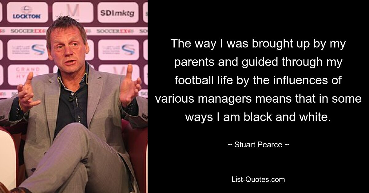 The way I was brought up by my parents and guided through my football life by the influences of various managers means that in some ways I am black and white. — © Stuart Pearce