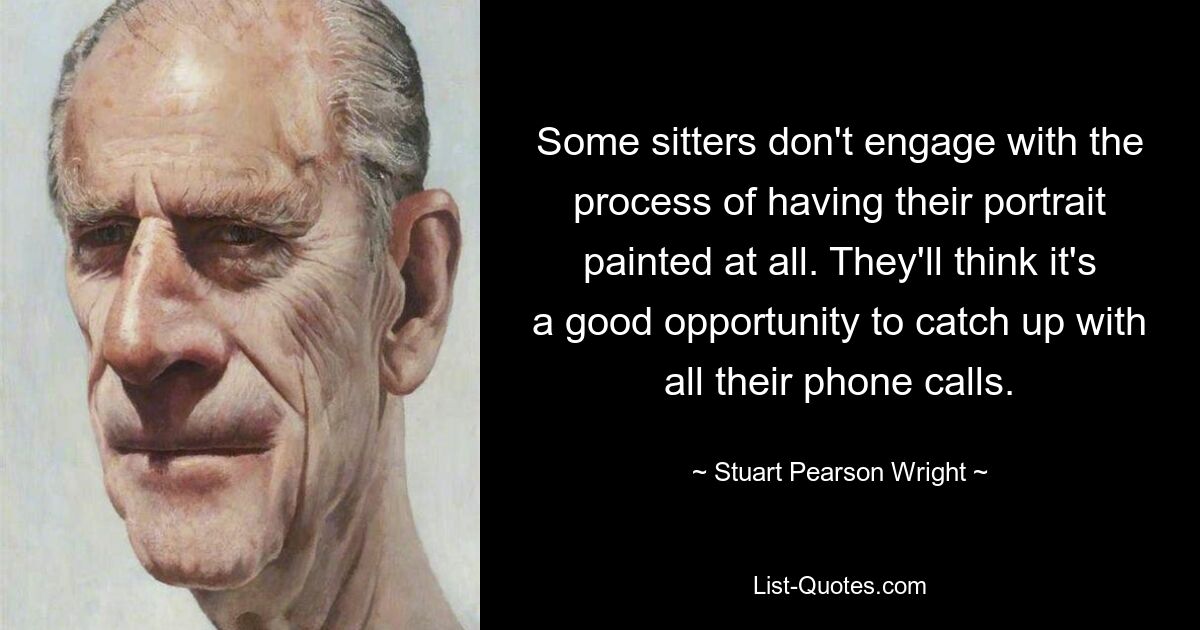 Some sitters don't engage with the process of having their portrait painted at all. They'll think it's a good opportunity to catch up with all their phone calls. — © Stuart Pearson Wright