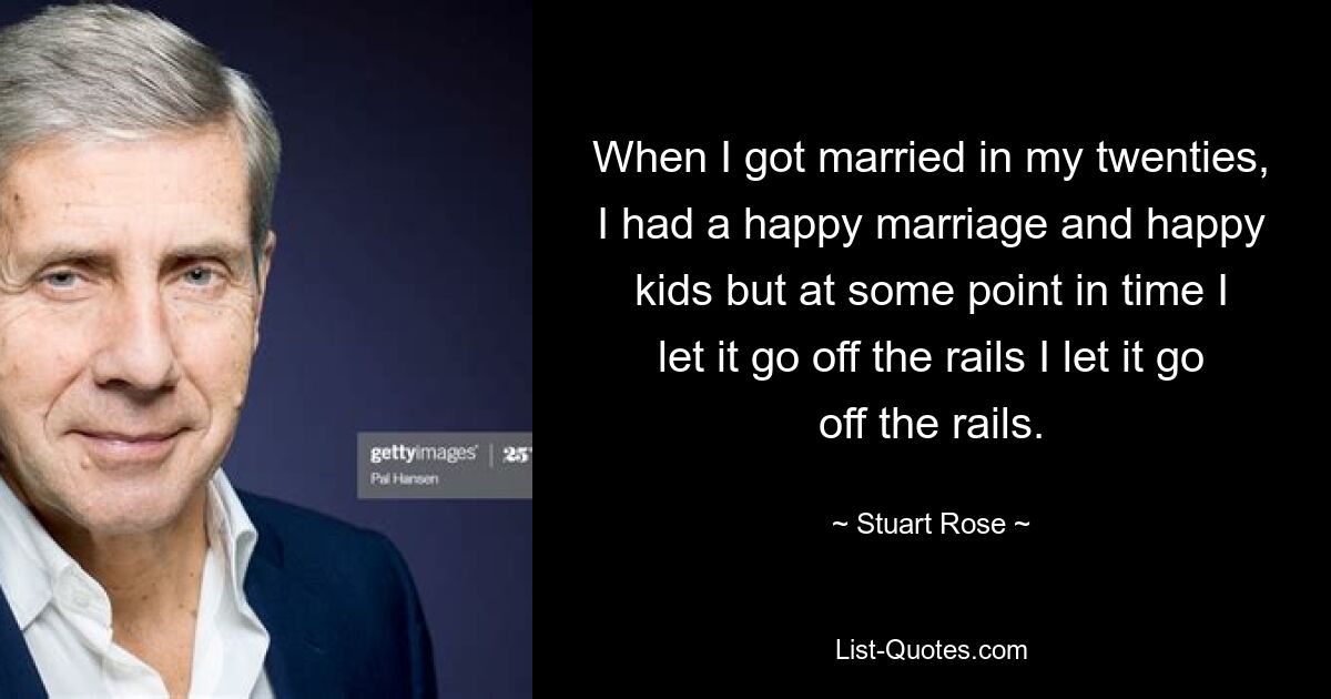 When I got married in my twenties, I had a happy marriage and happy kids but at some point in time I let it go off the rails I let it go off the rails. — © Stuart Rose