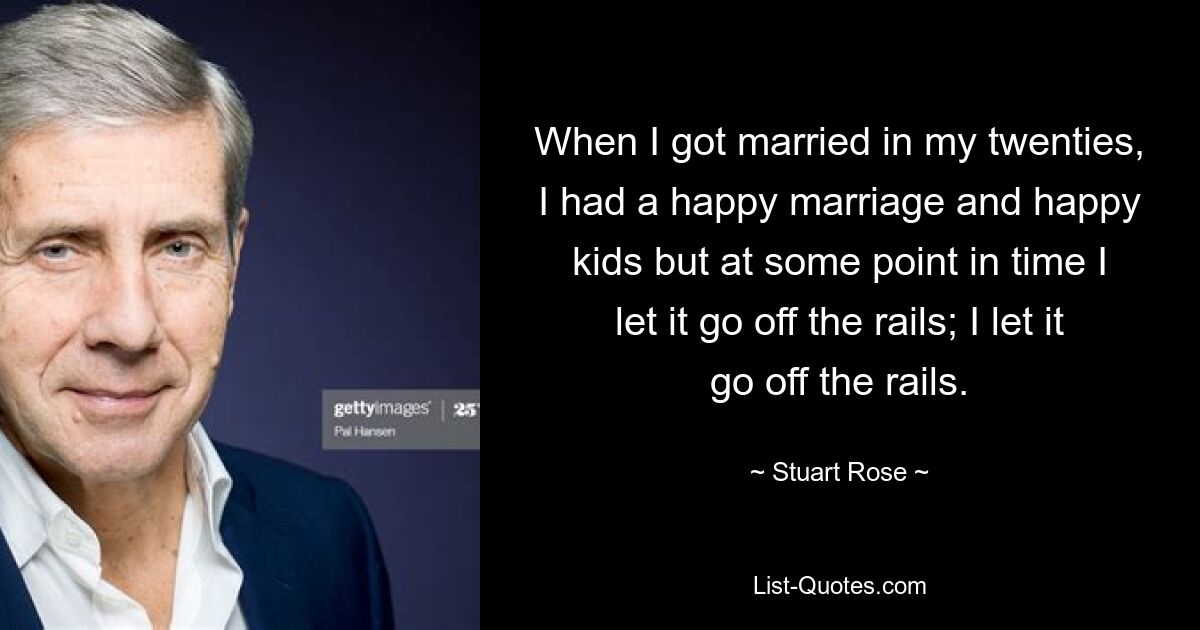 When I got married in my twenties, I had a happy marriage and happy kids but at some point in time I let it go off the rails; I let it go off the rails. — © Stuart Rose