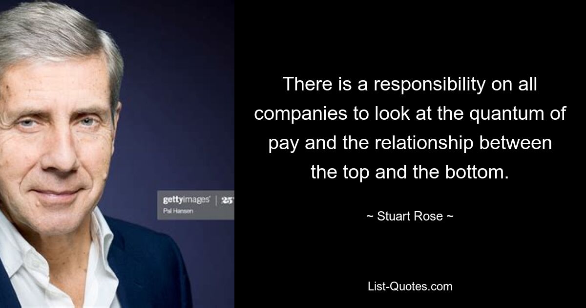 There is a responsibility on all companies to look at the quantum of pay and the relationship between the top and the bottom. — © Stuart Rose