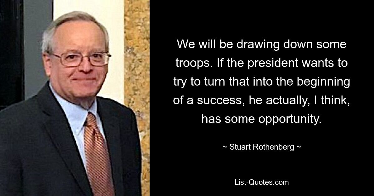 We will be drawing down some troops. If the president wants to try to turn that into the beginning of a success, he actually, I think, has some opportunity. — © Stuart Rothenberg