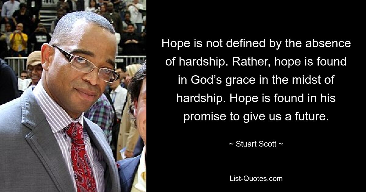 Hope is not defined by the absence of hardship. Rather, hope is found in God’s grace in the midst of hardship. Hope is found in his promise to give us a future. — © Stuart Scott