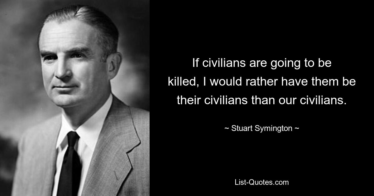 If civilians are going to be killed, I would rather have them be their civilians than our civilians. — © Stuart Symington