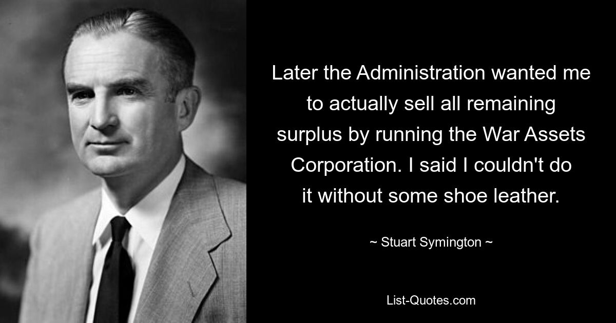 Later the Administration wanted me to actually sell all remaining surplus by running the War Assets Corporation. I said I couldn't do it without some shoe leather. — © Stuart Symington