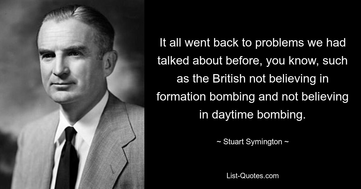 It all went back to problems we had talked about before, you know, such as the British not believing in formation bombing and not believing in daytime bombing. — © Stuart Symington