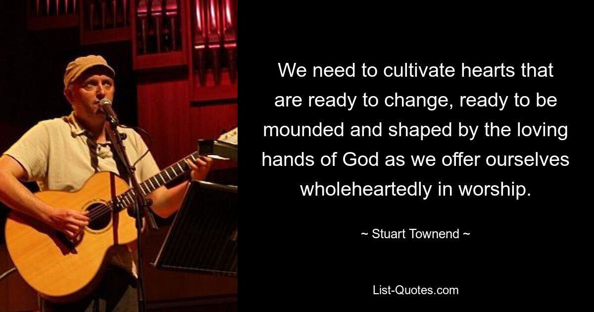 We need to cultivate hearts that are ready to change, ready to be mounded and shaped by the loving hands of God as we offer ourselves wholeheartedly in worship. — © Stuart Townend