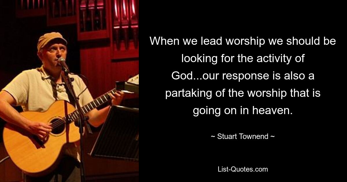 When we lead worship we should be looking for the activity of God...our response is also a partaking of the worship that is going on in heaven. — © Stuart Townend