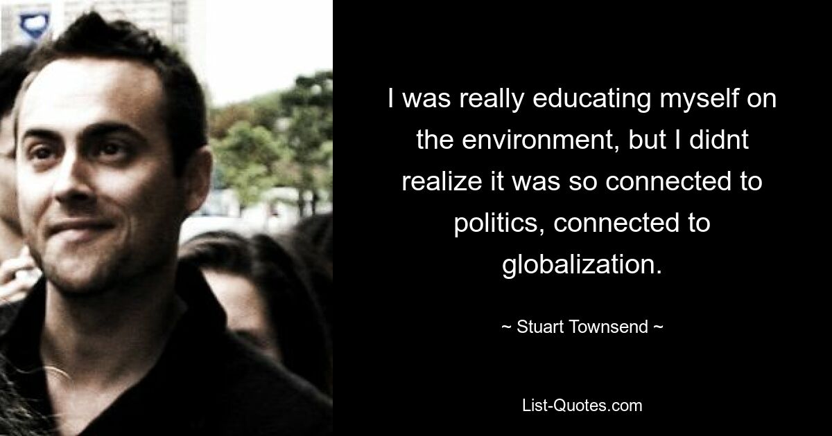 I was really educating myself on the environment, but I didnt realize it was so connected to politics, connected to globalization. — © Stuart Townsend