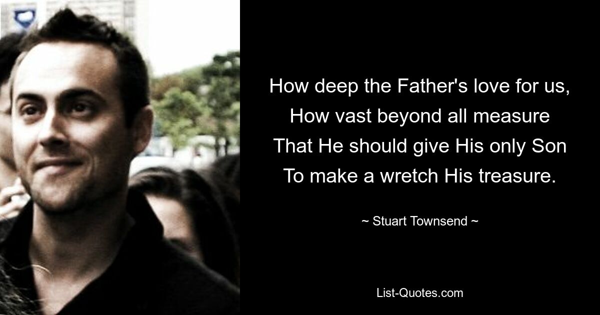 How deep the Father's love for us,
How vast beyond all measure
That He should give His only Son
To make a wretch His treasure. — © Stuart Townsend