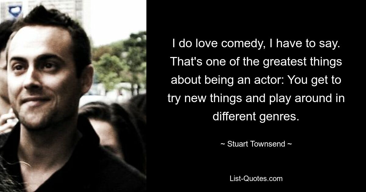 I do love comedy, I have to say. That's one of the greatest things about being an actor: You get to try new things and play around in different genres. — © Stuart Townsend