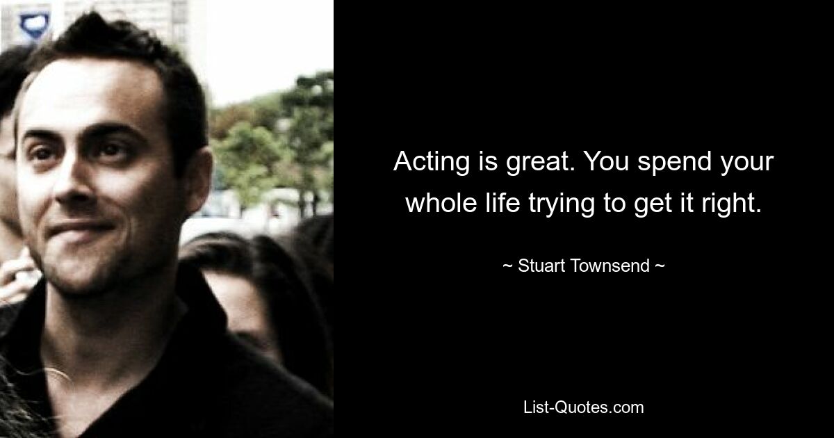 Acting is great. You spend your whole life trying to get it right. — © Stuart Townsend