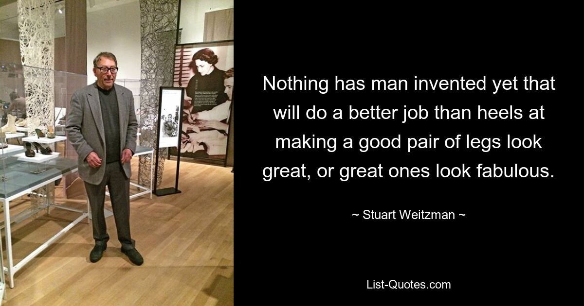 Nothing has man invented yet that will do a better job than heels at making a good pair of legs look great, or great ones look fabulous. — © Stuart Weitzman