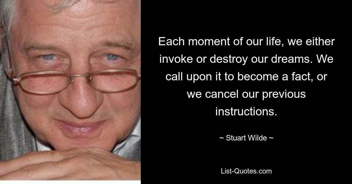 Each moment of our life, we either invoke or destroy our dreams. We call upon it to become a fact, or we cancel our previous instructions. — © Stuart Wilde