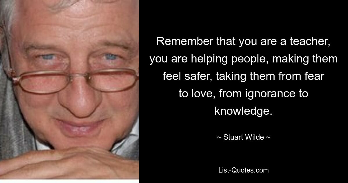 Remember that you are a teacher, you are helping people, making them feel safer, taking them from fear to love, from ignorance to knowledge. — © Stuart Wilde