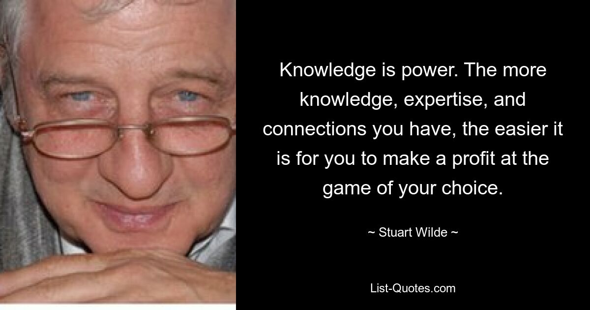 Knowledge is power. The more knowledge, expertise, and connections you have, the easier it is for you to make a profit at the game of your choice. — © Stuart Wilde