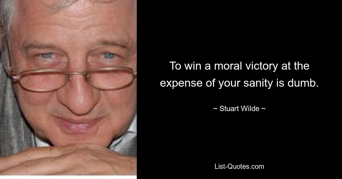 To win a moral victory at the expense of your sanity is dumb. — © Stuart Wilde