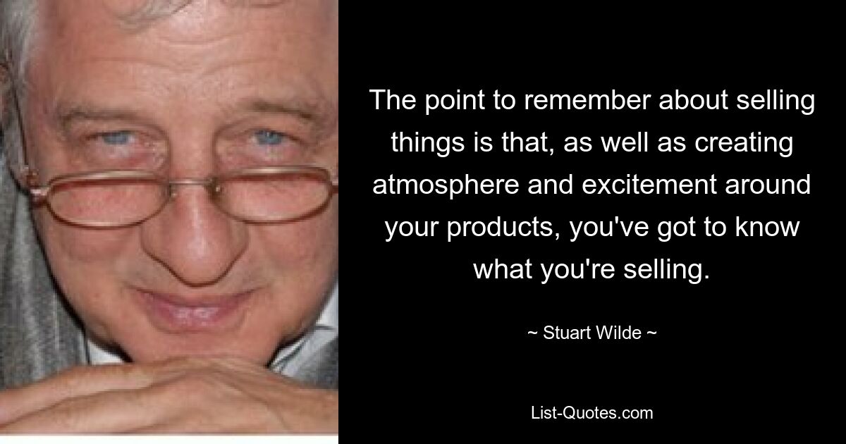 The point to remember about selling things is that, as well as creating atmosphere and excitement around your products, you've got to know what you're selling. — © Stuart Wilde