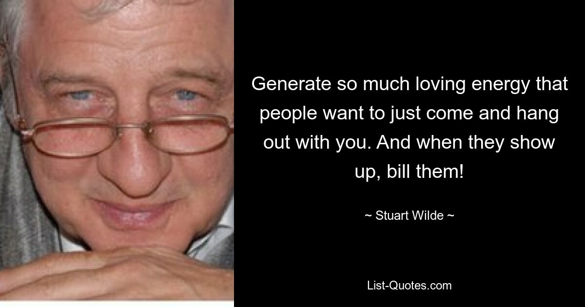 Generate so much loving energy that people want to just come and hang out with you. And when they show up, bill them! — © Stuart Wilde