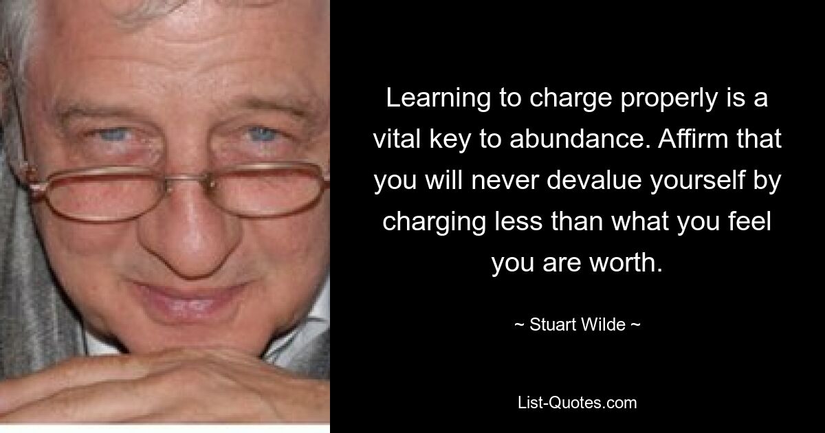 Learning to charge properly is a vital key to abundance. Affirm that you will never devalue yourself by charging less than what you feel you are worth. — © Stuart Wilde