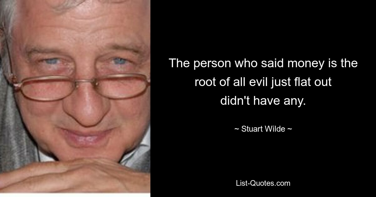 The person who said money is the root of all evil just flat out didn't have any. — © Stuart Wilde