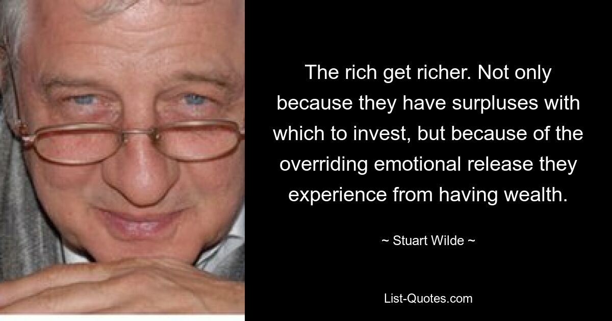 The rich get richer. Not only because they have surpluses with which to invest, but because of the overriding emotional release they experience from having wealth. — © Stuart Wilde