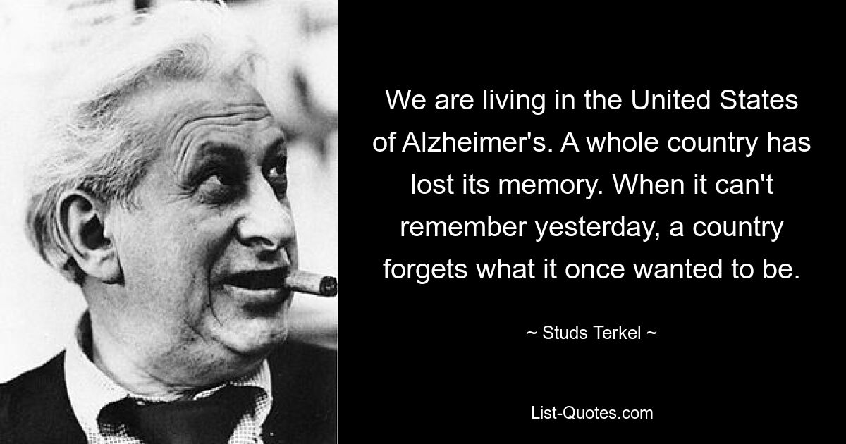 We are living in the United States of Alzheimer's. A whole country has lost its memory. When it can't remember yesterday, a country forgets what it once wanted to be. — © Studs Terkel