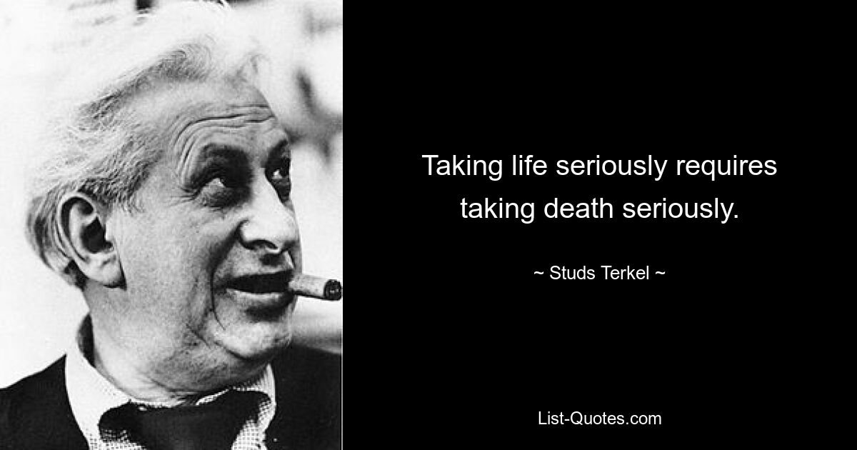 Taking life seriously requires taking death seriously. — © Studs Terkel