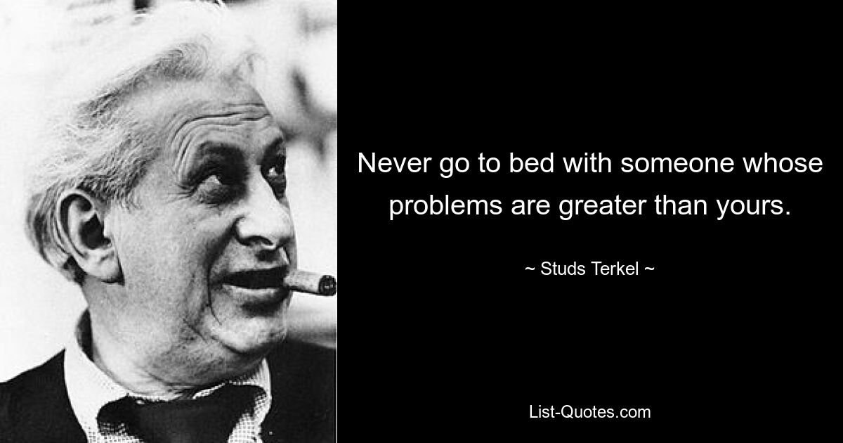 Never go to bed with someone whose problems are greater than yours. — © Studs Terkel