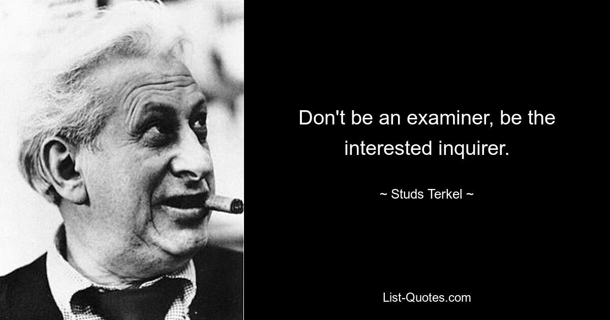 Don't be an examiner, be the interested inquirer. — © Studs Terkel