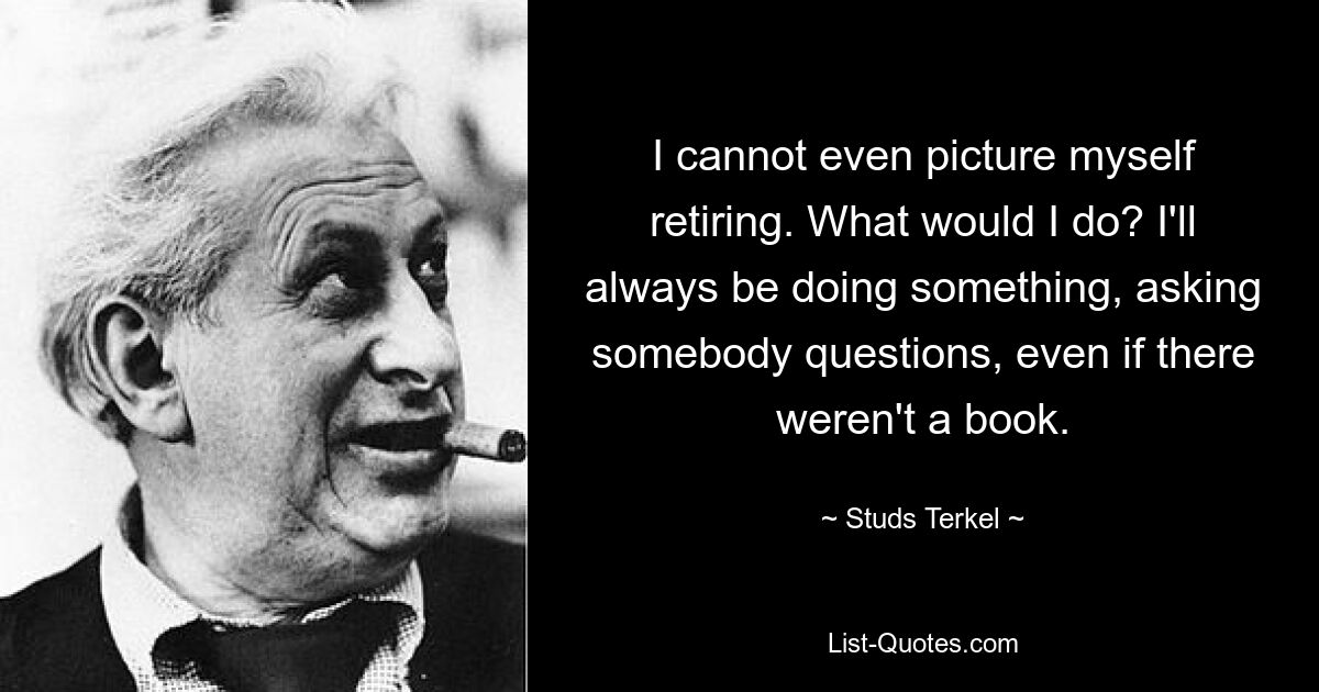 I cannot even picture myself retiring. What would I do? I'll always be doing something, asking somebody questions, even if there weren't a book. — © Studs Terkel